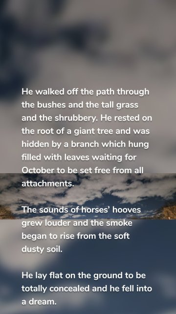 He walked off the path through the bushes and the tall grass and the shrubbery. He rested on the root of a giant tree and was hidden by a branch which hung filled with leaves waiting for October to be set free from all attachments. The sounds of horses’ hooves grew louder and the smoke began to rise from the soft dusty soil. He lay flat on the ground to be totally concealed and he fell into a dream.